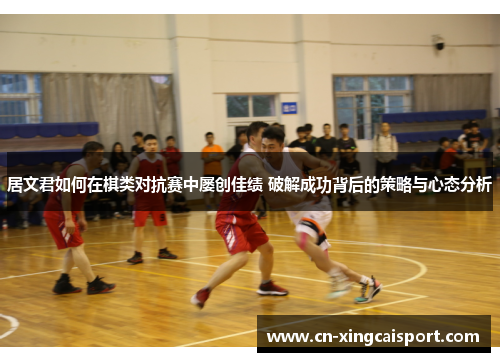 居文君如何在棋类对抗赛中屡创佳绩 破解成功背后的策略与心态分析