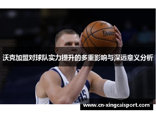 沃克加盟对球队实力提升的多重影响与深远意义分析