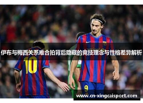 伊布与梅西关系难合拍背后隐藏的竞技理念与性格差异解析