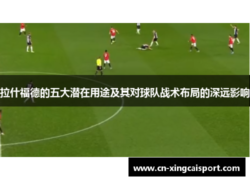 拉什福德的五大潜在用途及其对球队战术布局的深远影响